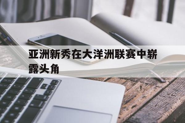 开云体育-亚洲新秀在大洋洲联赛中崭露头角的是谁